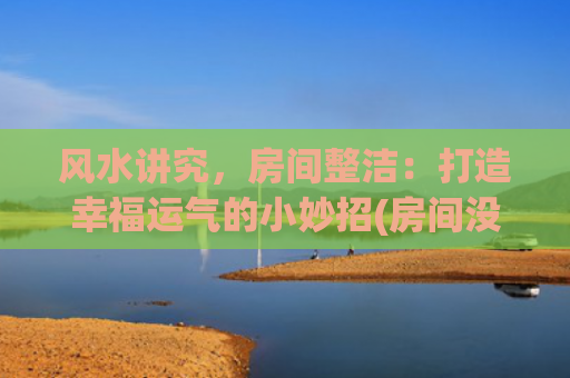 风水讲究，房间整洁：打造幸福运气的小妙招(房间没有窗户住人有风水讲究吗)