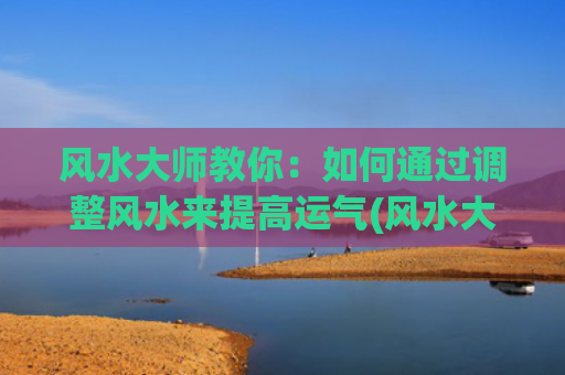 风水大师教你：如何通过调整风水来提高运气(风水大师看房子的风水哪些方面)