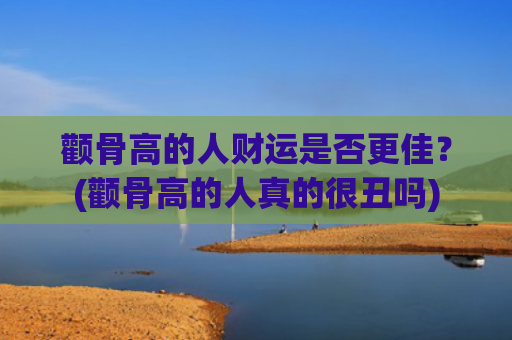 颧骨高的人财运是否更佳？(颧骨高的人真的很丑吗)