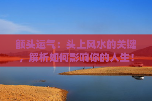 额头运气：头上风水的关键，解析如何影响你的人生！(额头很高的男人运气)