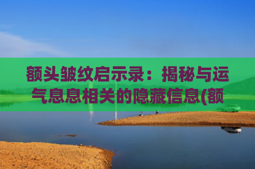 额头皱纹启示录：揭秘与运气息息相关的隐藏信息(额头皱纹怎么按摩消除简单方法)
