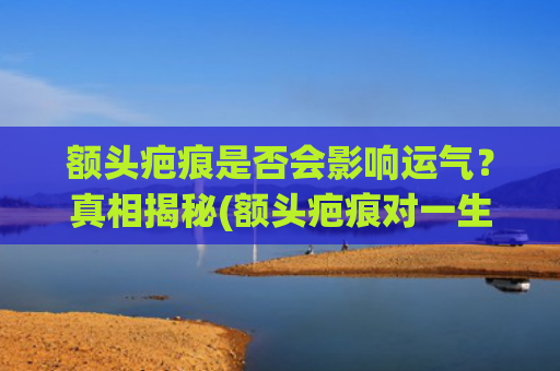 额头疤痕是否会影响运气？真相揭秘(额头疤痕对一生的影响)