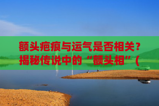 额头疤痕与运气是否相关？揭秘传说中的“额头相”(额头中间有疤痕的运气)