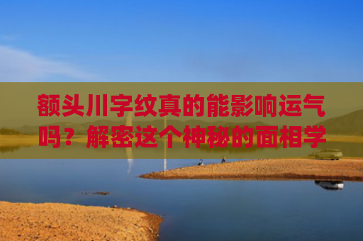 额头川字纹真的能影响运气吗？解密这个神秘的面相学说(额头川字纹怎么去除)