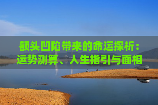 额头凹陷带来的命运探析：运势测算、人生指引与面相学解读(额头凹陷怎么填充)