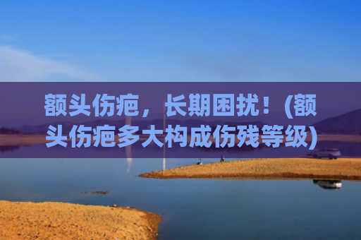 额头伤疤，长期困扰！(额头伤疤多大构成伤残等级)