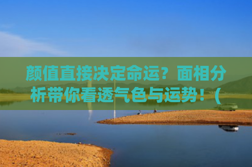 颜值直接决定命运？面相分析带你看透气色与运势！(身材决定待遇)
