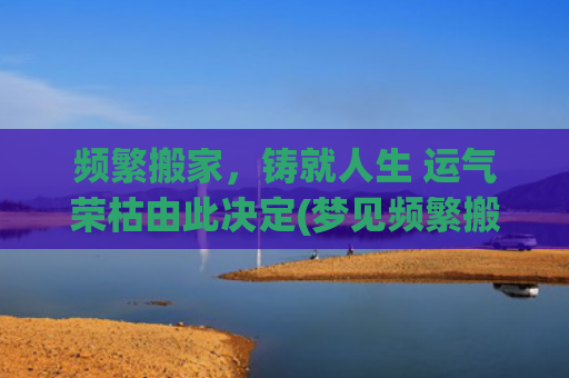 频繁搬家，铸就人生 运气荣枯由此决定(梦见频繁搬家)