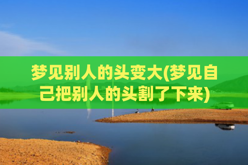 梦见别人的头变大(梦见自己把别人的头割了下来)