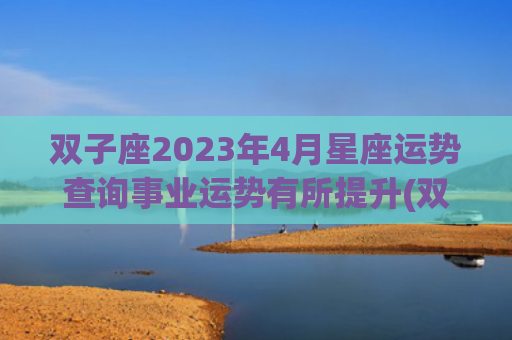 双子座2023年4月星座运势查询事业运势有所提升(双子座2023年的全年运势男)
