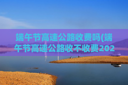 端午节高速公路收费吗(端午节高速公路收不收费2020)
