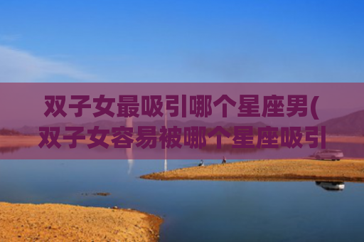 双子女最吸引哪个星座男(双子女容易被哪个星座吸引)