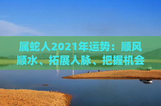 属蛇人2021年运势：顺风顺水、拓展人脉、把握机会预测(属蛇人2021年运势及运程)