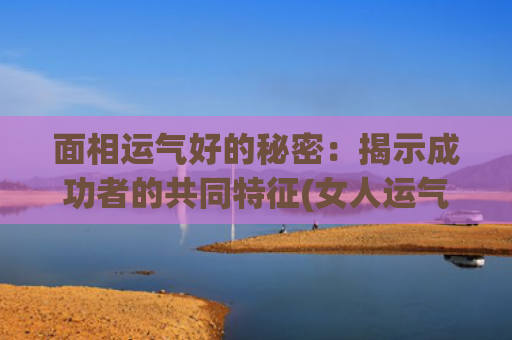 面相运气好的秘密：揭示成功者的共同特征(女人运气好的面相)