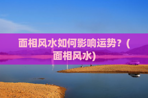 面相风水如何影响运势？(面相风水)