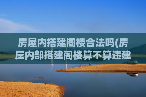 房屋内搭建阁楼合法吗(房屋内部搭建阁楼算不算违建)