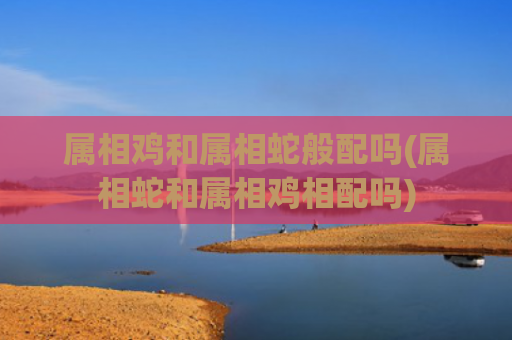 属相鸡和属相蛇般配吗(属相蛇和属相鸡相配吗)
