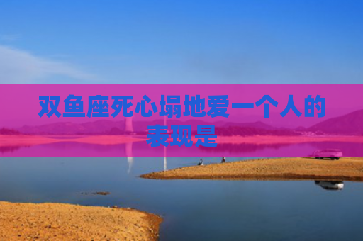 双鱼座死心塌地爱一个人的表现是
