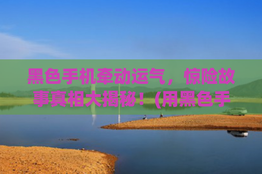 黑色手机牵动运气，惊险故事真相大揭秘！(用黑色手机运气差怎么回事)