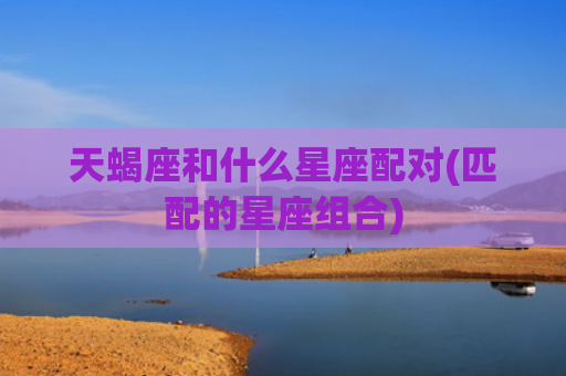 天蝎座和什么星座配对(匹配的星座组合)