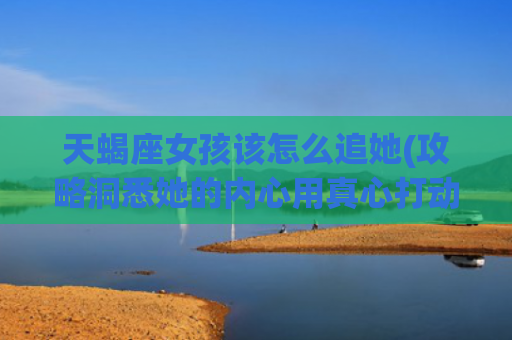 天蝎座女孩该怎么追她(攻略洞悉她的内心用真心打动她)