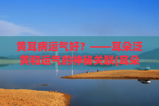 黄耳病运气好？——耳朵泛黄和运气的神秘关联(耳朵泛黄运气好吗)