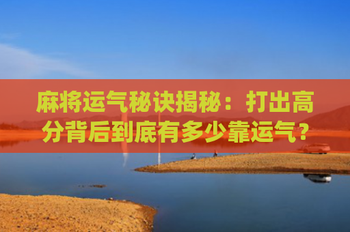 麻将运气秘诀揭秘：打出高分背后到底有多少靠运气？(麻将运气差是什么决定的)