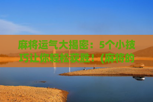 麻将运气大揭密：5个小技巧让你轻松获胜！(麻将的运气从哪里来)