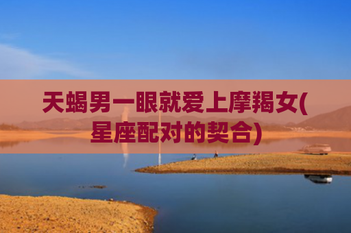 天蝎男一眼就爱上摩羯女(星座配对的契合)