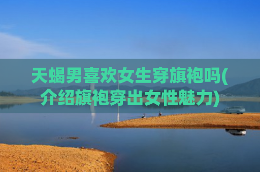 天蝎男喜欢女生穿旗袍吗(介绍旗袍穿出女性魅力)