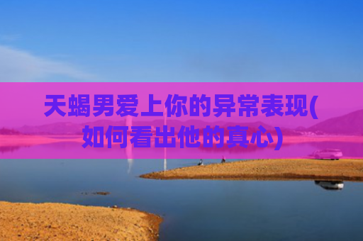 天蝎男爱上你的异常表现(如何看出他的真心)