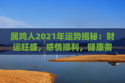 属鸡人2021年运势揭秘：财运旺盛，感情顺利，健康需注意(属鸡人2021年全年运势运程)