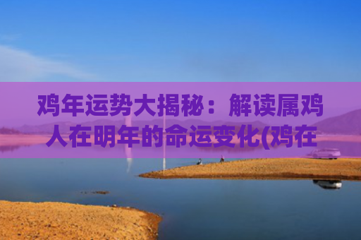 鸡年运势大揭秘：解读属鸡人在明年的命运变化(鸡在2024年运势如何)