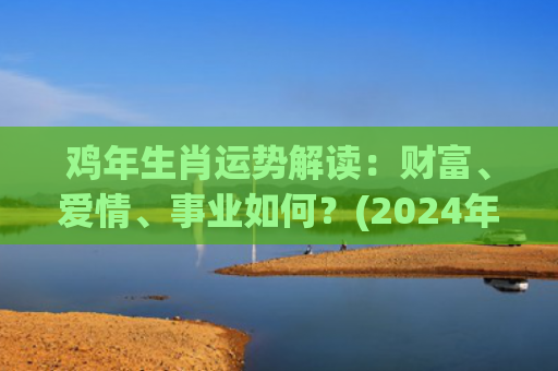 鸡年生肖运势解读：财富、爱情、事业如何？(2024年生肖鸡运势)