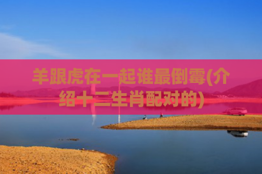 羊跟虎在一起谁最倒霉(介绍十二生肖配对的)