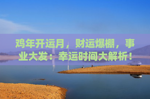 鸡年开运月，财运爆棚，事业大发：幸运时间大解析！(开运和财运有什么区别)