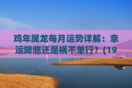 鸡年属龙每月运势详解：幸运降临还是祸不单行？(1988年属龙每月命运)