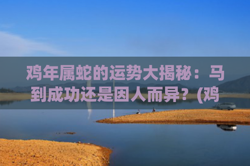 鸡年属蛇的运势大揭秘：马到成功还是因人而异？(鸡年属马的运势怎么样)