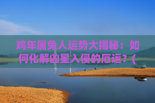 鸡年属兔人运势大揭秘：如何化解凶星入侵的厄运？(兔年属鸡运势2023年运势)