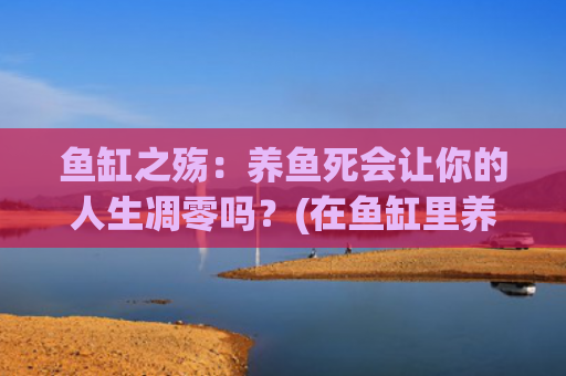 鱼缸之殇：养鱼死会让你的人生凋零吗？(在鱼缸里养鱼为什么会死)