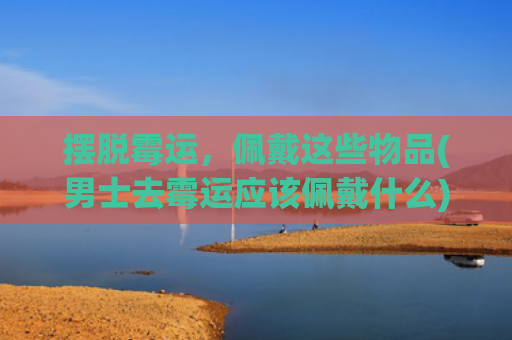 摆脱霉运，佩戴这些物品(男士去霉运应该佩戴什么)
