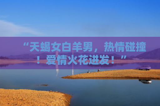 “天蝎女白羊男，热情碰撞！爱情火花迸发！”