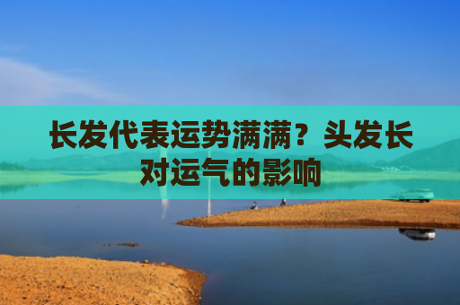 长发代表运势满满？头发长对运气的影响