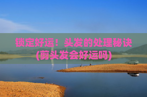 锁定好运！头发的处理秘诀(剪头发会好运吗)