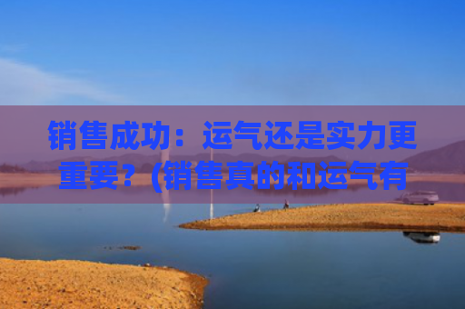 销售成功：运气还是实力更重要？(销售真的和运气有关吗)