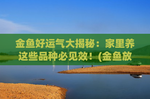 金鱼好运气大揭秘：家里养这些品种必见效！(金鱼放什么地方带来好运气)