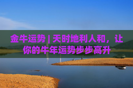 金牛运势 | 天时地利人和，让你的牛年运势步步高升