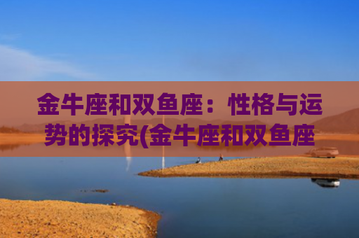 金牛座和双鱼座：性格与运势的探究(金牛座和双鱼座能成为闺蜜吗)