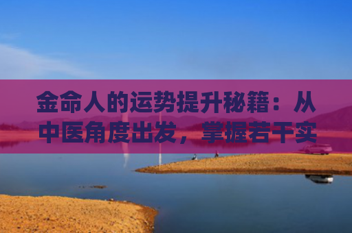 金命人的运势提升秘籍：从中医角度出发，掌握若干实用技巧(钗钏金命怎么提升运势)