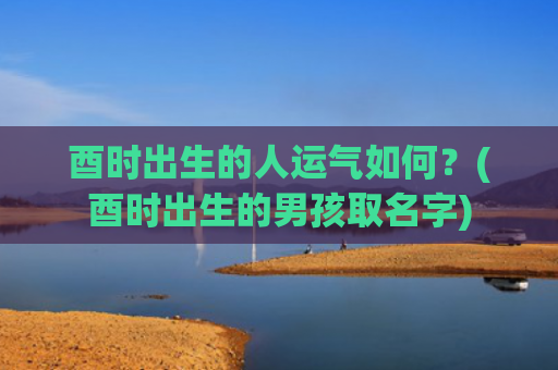 酉时出生的人运气如何？(酉时出生的男孩取名字)